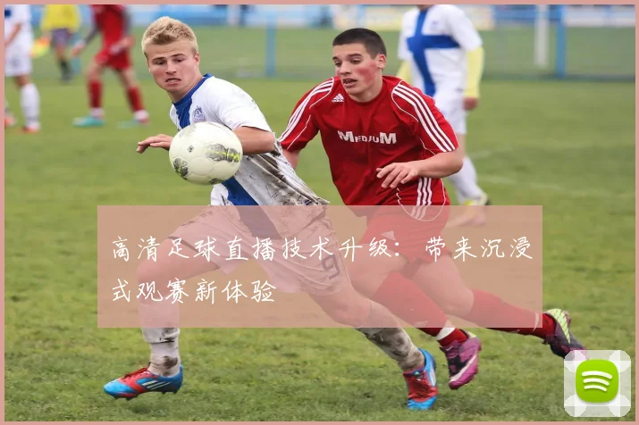高清足球直播技术升级：带来沉浸式观赛新体验