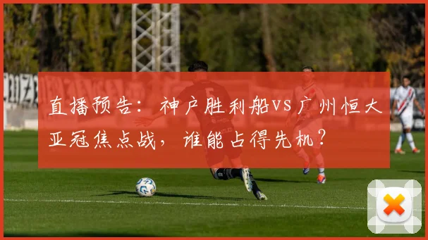 直播预告：神户胜利船vs广州恒大亚冠焦点战，谁能占得先机？